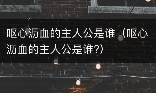呕心沥血的主人公是谁（呕心沥血的主人公是谁?）