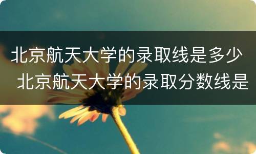 北京航天大学的录取线是多少 北京航天大学的录取分数线是多少