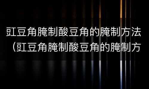 豇豆角腌制酸豆角的腌制方法（豇豆角腌制酸豆角的腌制方法用矿泉水瓶烟）
