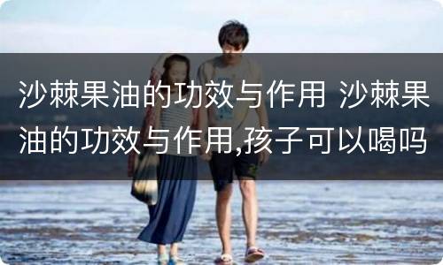 沙棘果油的功效与作用 沙棘果油的功效与作用,孩子可以喝吗?