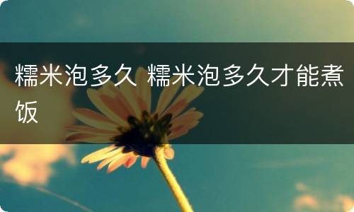 糯米泡多久 糯米泡多久才能煮饭