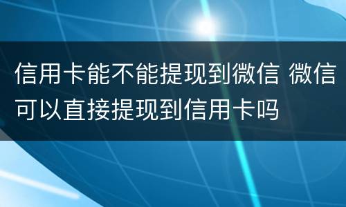 信用卡能不能提现到微信 微信可以直接提现到信用卡吗