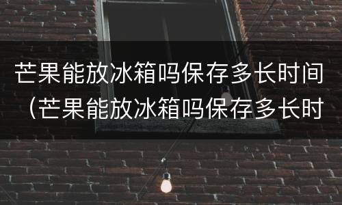 芒果能放冰箱吗保存多长时间（芒果能放冰箱吗保存多长时间可以吃）
