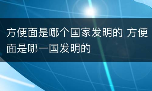方便面是哪个国家发明的 方便面是哪一国发明的