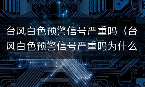 台风白色预警信号严重吗（台风白色预警信号严重吗为什么）