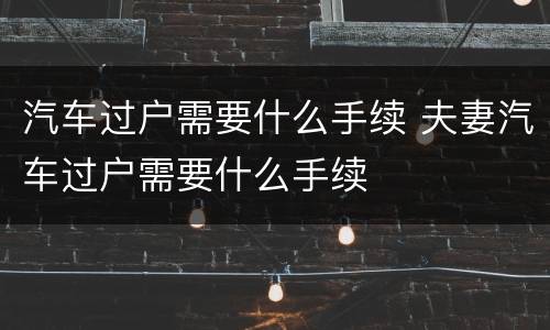 汽车过户需要什么手续 夫妻汽车过户需要什么手续