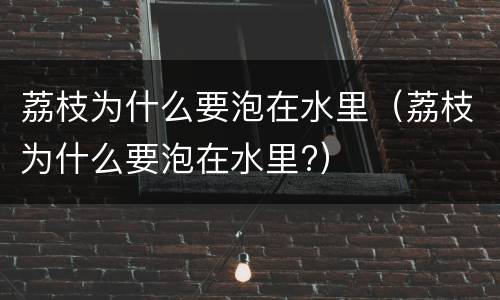 荔枝为什么要泡在水里（荔枝为什么要泡在水里?）