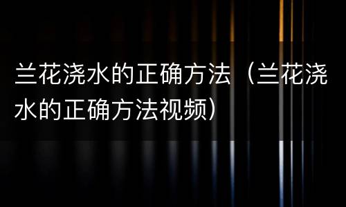 兰花浇水的正确方法（兰花浇水的正确方法视频）