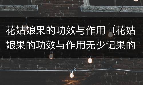 花姑娘果的功效与作用（花姑娘果的功效与作用无少记果的碗门户是什么）