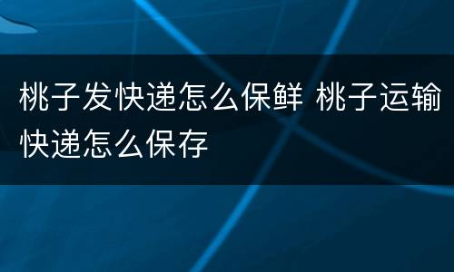 桃子发快递怎么保鲜 桃子运输快递怎么保存