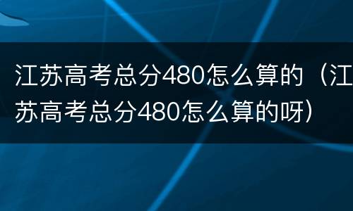 江苏高考总分480怎么算的（江苏高考总分480怎么算的呀）