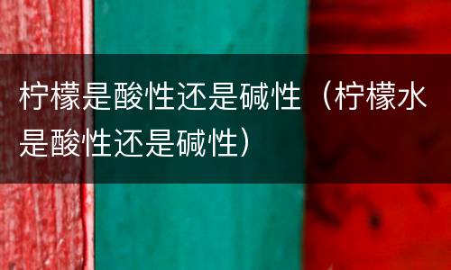 柠檬是酸性还是碱性（柠檬水是酸性还是碱性）
