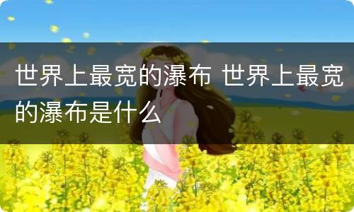世界上最宽的瀑布 世界上最宽的瀑布是什么