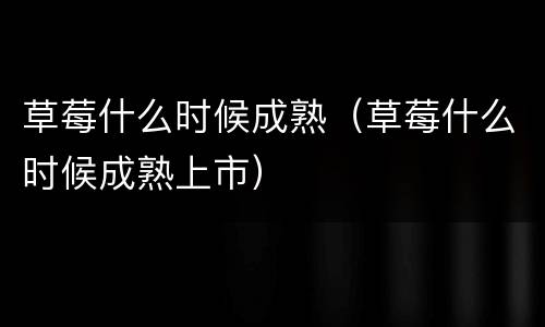 草莓什么时候成熟（草莓什么时候成熟上市）