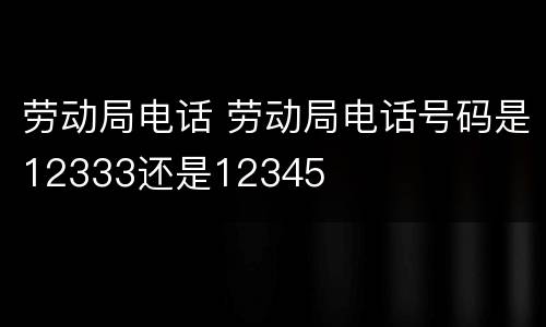 劳动局电话 劳动局电话号码是12333还是12345