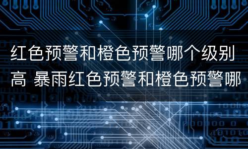 红色预警和橙色预警哪个级别高 暴雨红色预警和橙色预警哪个级别高