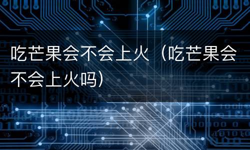 吃芒果会不会上火（吃芒果会不会上火吗）