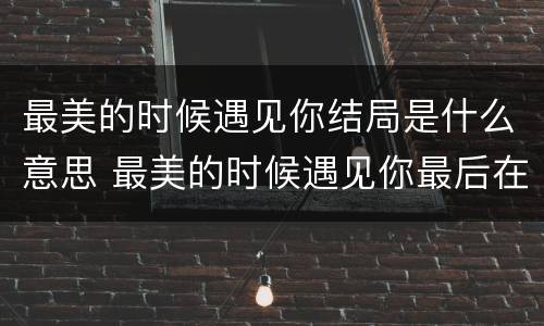 最美的时候遇见你结局是什么意思 最美的时候遇见你最后在一起了吗