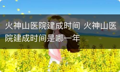 火神山医院建成时间 火神山医院建成时间是哪一年