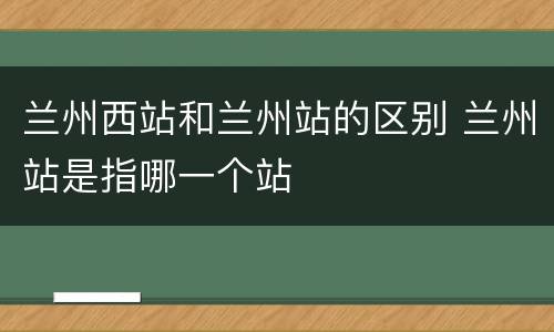 兰州西站和兰州站的区别 兰州站是指哪一个站