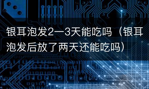 银耳泡发2一3天能吃吗（银耳泡发后放了两天还能吃吗）