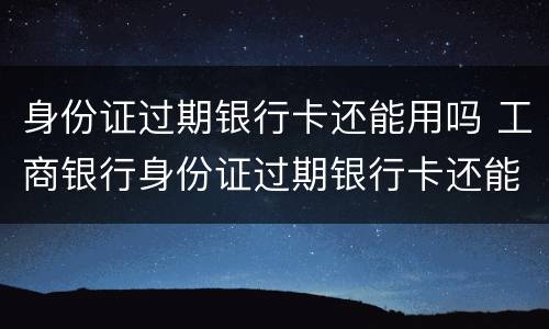 身份证过期银行卡还能用吗 工商银行身份证过期银行卡还能用吗
