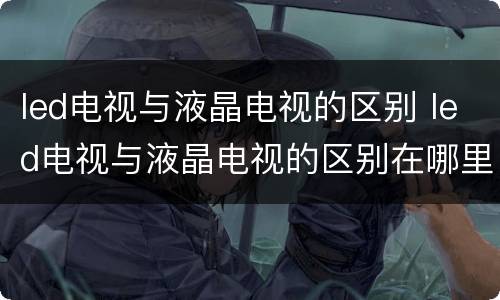 led电视与液晶电视的区别 led电视与液晶电视的区别在哪里