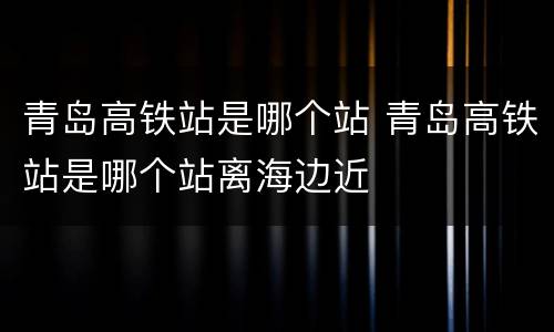 青岛高铁站是哪个站 青岛高铁站是哪个站离海边近