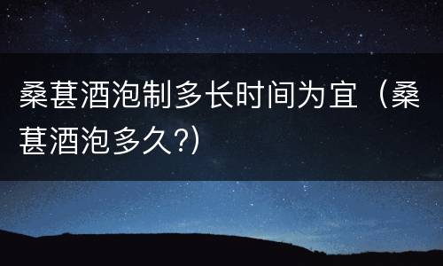 桑葚酒泡制多长时间为宜（桑葚酒泡多久?）