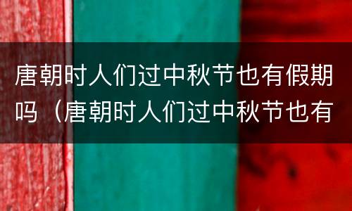 唐朝时人们过中秋节也有假期吗（唐朝时人们过中秋节也有假期吗对吗）