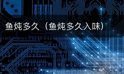 鱼炖多久（鱼炖多久入味）