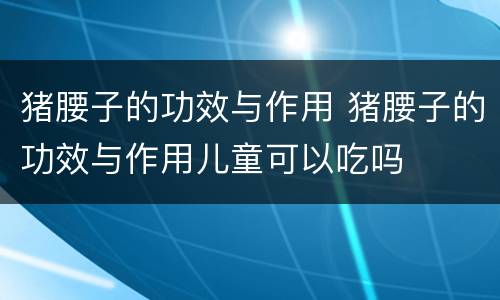 猪腰子的功效与作用 猪腰子的功效与作用儿童可以吃吗