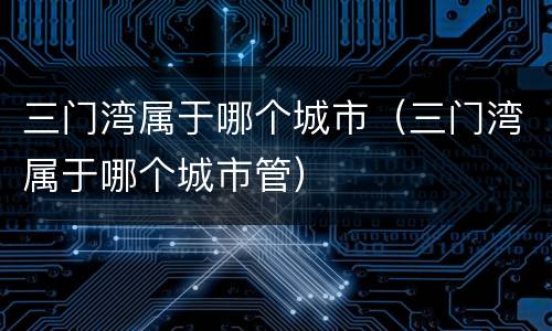 三门湾属于哪个城市（三门湾属于哪个城市管）