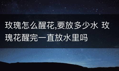 玫瑰怎么醒花,要放多少水 玫瑰花醒完一直放水里吗