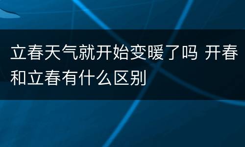 立春天气就开始变暖了吗 开春和立春有什么区别