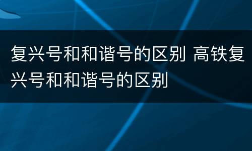 复兴号和和谐号的区别 高铁复兴号和和谐号的区别