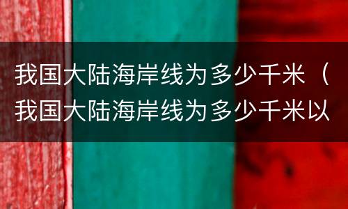 我国大陆海岸线为多少千米（我国大陆海岸线为多少千米以上）