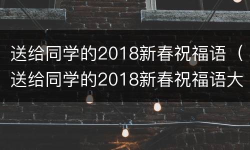 送给同学的2018新春祝福语（送给同学的2018新春祝福语大全）