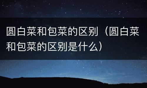 圆白菜和包菜的区别（圆白菜和包菜的区别是什么）