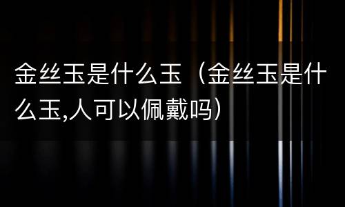 金丝玉是什么玉（金丝玉是什么玉,人可以佩戴吗）