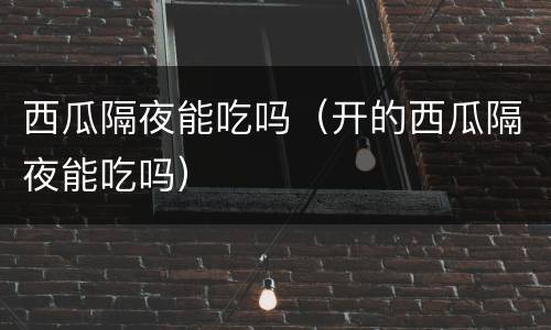 西瓜隔夜能吃吗（开的西瓜隔夜能吃吗）