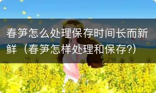 春笋怎么处理保存时间长而新鲜（春笋怎样处理和保存?）