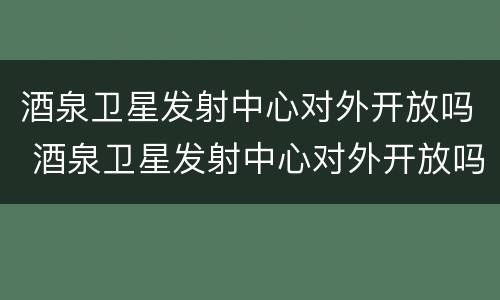 酒泉卫星发射中心对外开放吗 酒泉卫星发射中心对外开放吗?
