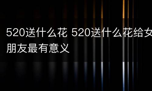 520送什么花 520送什么花给女朋友最有意义