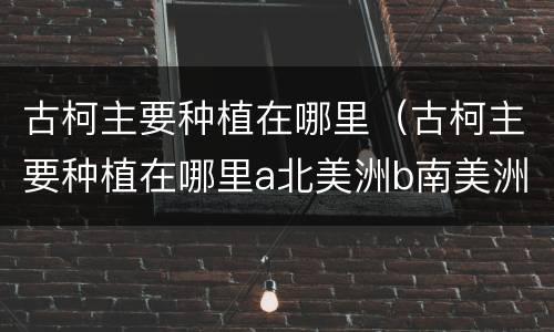古柯主要种植在哪里（古柯主要种植在哪里a北美洲b南美洲c亚洲d非洲）