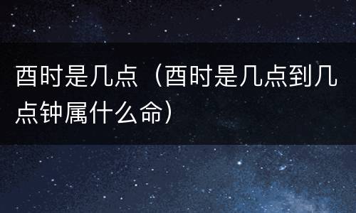 酉时是几点（酉时是几点到几点钟属什么命）