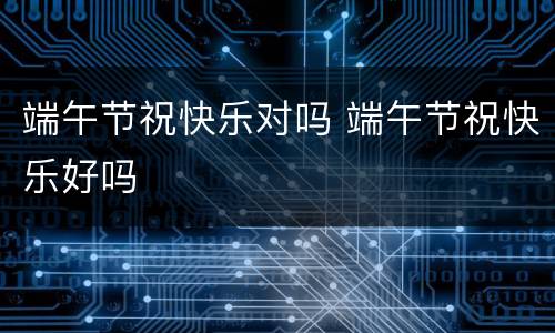 端午节祝快乐对吗 端午节祝快乐好吗