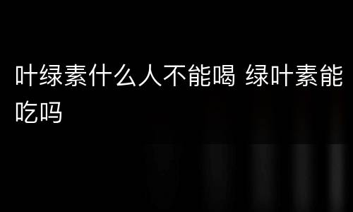 叶绿素什么人不能喝 绿叶素能吃吗