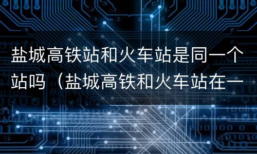 盐城高铁站和火车站是同一个站吗（盐城高铁和火车站在一起吗）