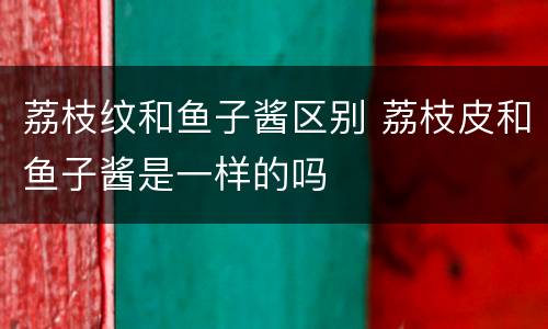 荔枝纹和鱼子酱区别 荔枝皮和鱼子酱是一样的吗